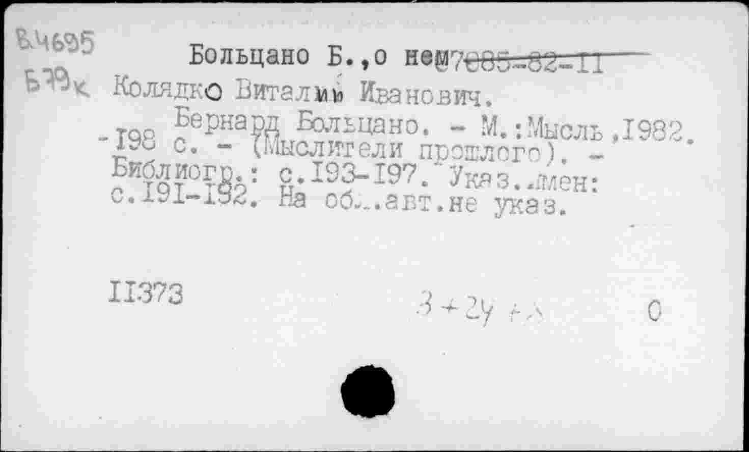 ﻿Больцано Б.,о не87еО5-82-ГТ Колядко Виталий Иванович.
Бер -198 с. Библ йог с.191-Г
[ Больцано. - М.: Мысль ,198: 1ысл ит ел и пр ошл ого) -с.193-197. Указ.имен: ла об... авт. не указ.
11373